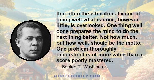 Too often the educational value of doing well what is done, however little, is overlooked. One thing well done prepares the mind to do the next thing better. Not how much, but how well, should be the motto. One problem