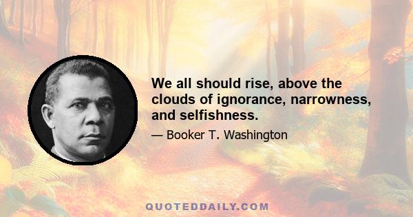 We all should rise, above the clouds of ignorance, narrowness, and selfishness.