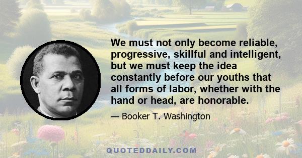 We must not only become reliable, progressive, skillful and intelligent, but we must keep the idea constantly before our youths that all forms of labor, whether with the hand or head, are honorable.