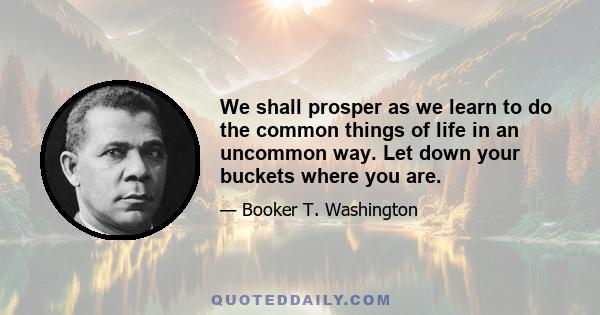 We shall prosper as we learn to do the common things of life in an uncommon way. Let down your buckets where you are.