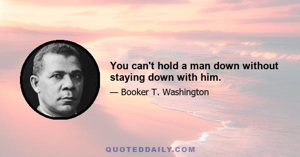 You can't hold a man down without staying down with him.