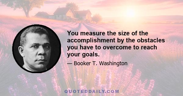 You measure the size of the accomplishment by the obstacles you have to overcome to reach your goals.