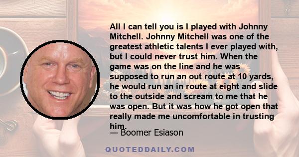 All I can tell you is I played with Johnny Mitchell. Johnny Mitchell was one of the greatest athletic talents I ever played with, but I could never trust him. When the game was on the line and he was supposed to run an