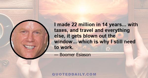 I made 22 million in 14 years... with taxes, and travel and everything else, it gets blown out the window... which is why I still need to work.