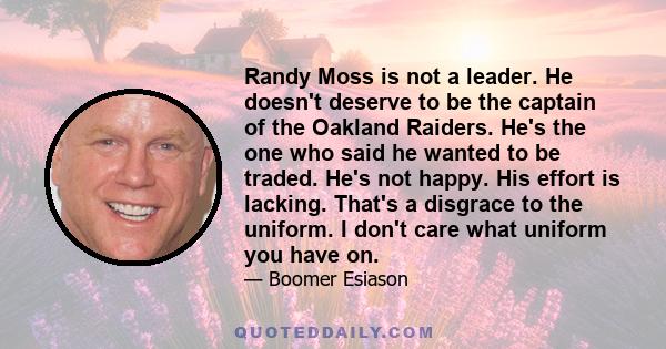 Randy Moss is not a leader. He doesn't deserve to be the captain of the Oakland Raiders. He's the one who said he wanted to be traded. He's not happy. His effort is lacking. That's a disgrace to the uniform. I don't