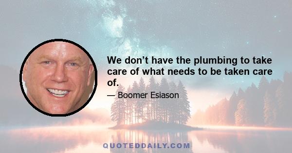 We don’t have the plumbing to take care of what needs to be taken care of.