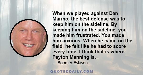 When we played against Dan Marino, the best defense was to keep him on the sideline. By keeping him on the sideline, you made him frustrated. You made him anxious. When he came on the field, he felt like he had to score 