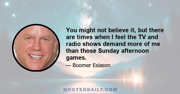 You might not believe it, but there are times when I feel the TV and radio shows demand more of me than those Sunday afternoon games.