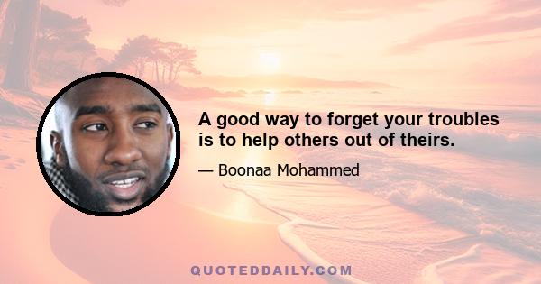 A good way to forget your troubles is to help others out of theirs.