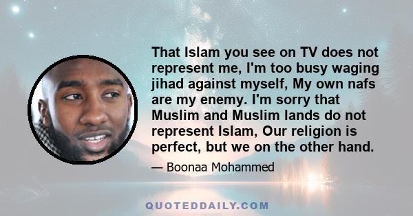 That Islam you see on TV does not represent me, I'm too busy waging jihad against myself, My own nafs are my enemy. I'm sorry that Muslim and Muslim lands do not represent Islam, Our religion is perfect, but we on the