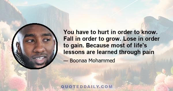 You have to hurt in order to know. Fall in order to grow. Lose in order to gain. Because most of life's lessons are learned through pain