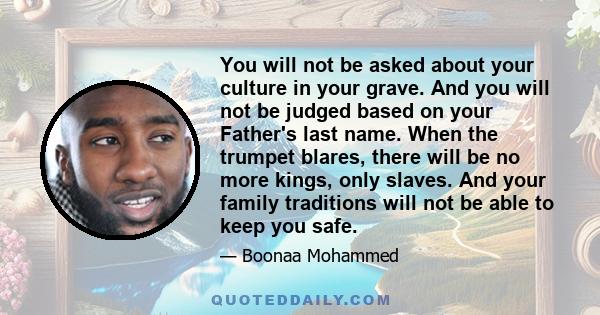 You will not be asked about your culture in your grave. And you will not be judged based on your Father's last name. When the trumpet blares, there will be no more kings, only slaves. And your family traditions will not 