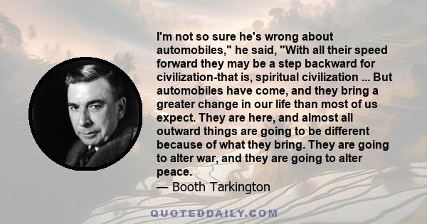 I'm not so sure he's wrong about automobiles, he said, With all their speed forward they may be a step backward for civilization-that is, spiritual civilization ... But automobiles have come, and they bring a greater