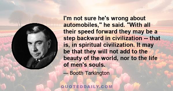 I'm not sure he's wrong about automobiles, he said. With all their speed forward they may be a step backward in civilization -- that is, in spiritual civilization. It may be that they will not add to the beauty of the