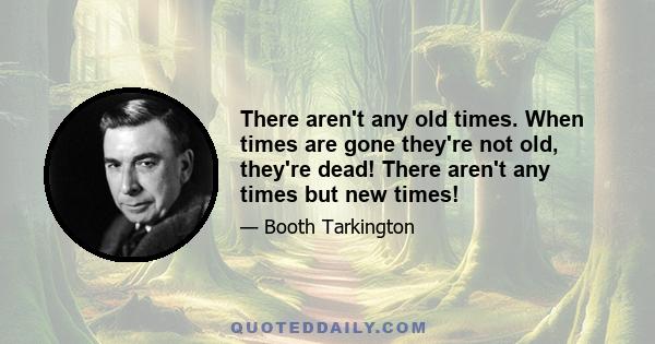 There aren't any old times. When times are gone they're not old, they're dead! There aren't any times but new times!