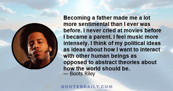 Becoming a father made me a lot more sentimental than I ever was before. I never cried at movies before I became a parent. I feel music more intensely. I think of my political ideas as ideas about how I want to interact 