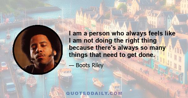 I am a person who always feels like I am not doing the right thing because there's always so many things that need to get done.