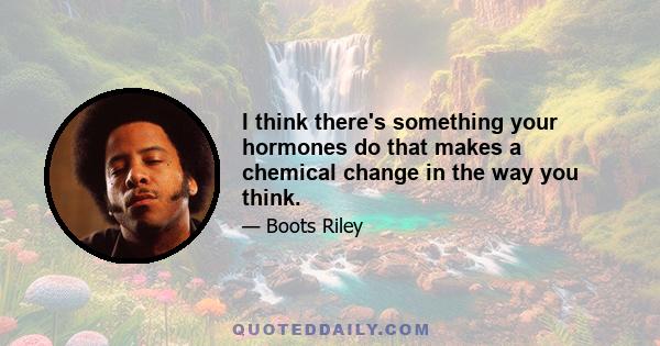 I think there's something your hormones do that makes a chemical change in the way you think.