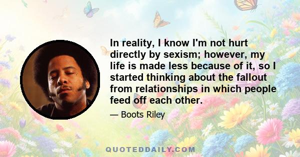 In reality, I know I'm not hurt directly by sexism; however, my life is made less because of it, so I started thinking about the fallout from relationships in which people feed off each other.