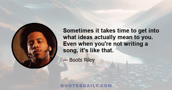 Sometimes it takes time to get into what ideas actually mean to you. Even when you're not writing a song, it's like that.