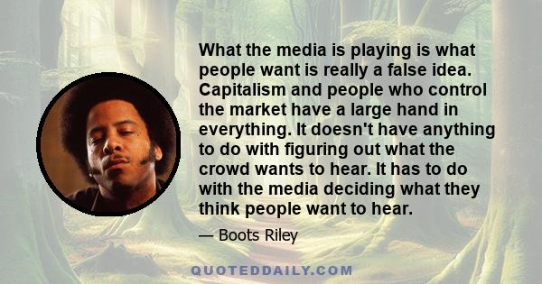 What the media is playing is what people want is really a false idea. Capitalism and people who control the market have a large hand in everything. It doesn't have anything to do with figuring out what the crowd wants