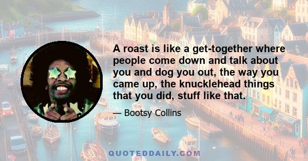 A roast is like a get-together where people come down and talk about you and dog you out, the way you came up, the knucklehead things that you did, stuff like that.