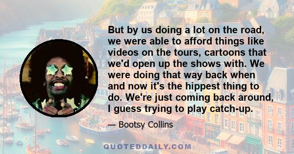 But by us doing a lot on the road, we were able to afford things like videos on the tours, cartoons that we'd open up the shows with. We were doing that way back when and now it's the hippest thing to do. We're just