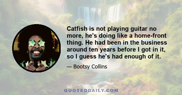 Catfish is not playing guitar no more, he's doing like a home-front thing. He had been in the business around ten years before I got in it, so I guess he's had enough of it.