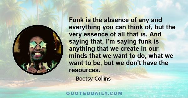 Funk is the absence of any and everything you can think of, but the very essence of all that is. And saying that, I'm saying funk is anything that we create in our minds that we want to do, what we want to be, but we