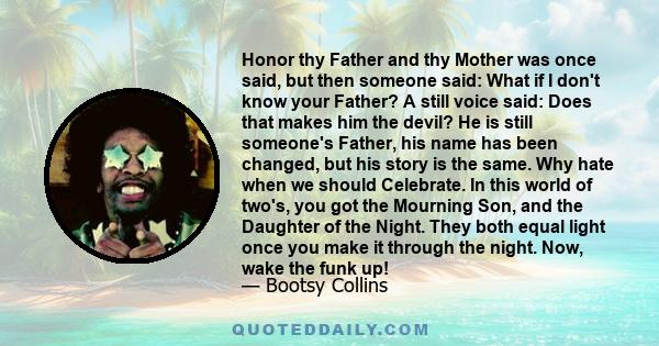 Honor thy Father and thy Mother was once said, but then someone said: What if I don't know your Father? A still voice said: Does that makes him the devil? He is still someone's Father, his name has been changed, but his 