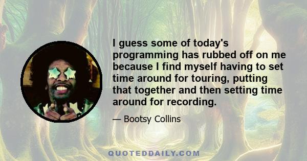 I guess some of today's programming has rubbed off on me because I find myself having to set time around for touring, putting that together and then setting time around for recording.