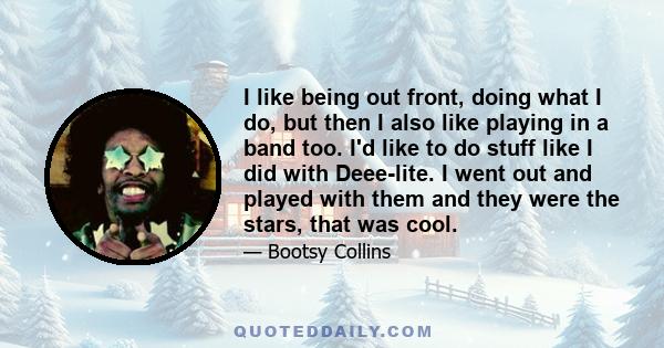 I like being out front, doing what I do, but then I also like playing in a band too. I'd like to do stuff like I did with Deee-lite. I went out and played with them and they were the stars, that was cool.