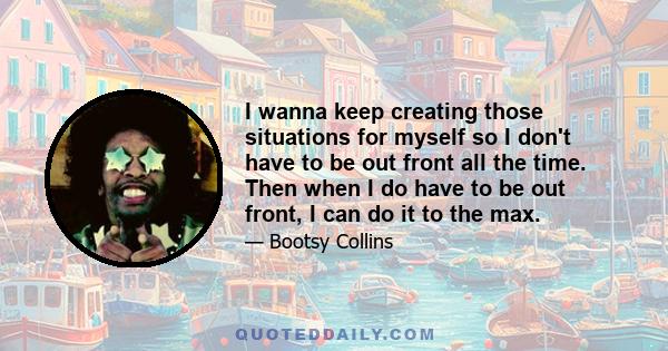 I wanna keep creating those situations for myself so I don't have to be out front all the time. Then when I do have to be out front, I can do it to the max.