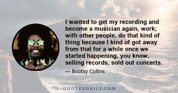 I wanted to get my recording and become a musician again, work; with other people, do that kind of thing because I kind of got away from that for a while once we started happening, you know, selling records, sold out