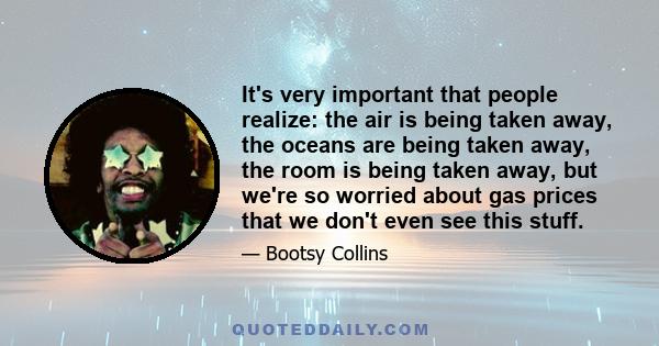 It's very important that people realize: the air is being taken away, the oceans are being taken away, the room is being taken away, but we're so worried about gas prices that we don't even see this stuff.