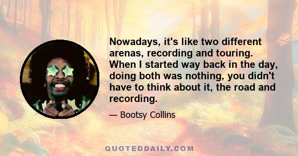 Nowadays, it's like two different arenas, recording and touring. When I started way back in the day, doing both was nothing, you didn't have to think about it, the road and recording.