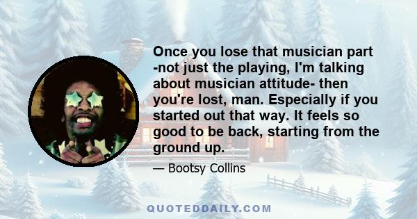 Once you lose that musician part -not just the playing, I'm talking about musician attitude- then you're lost, man. Especially if you started out that way. It feels so good to be back, starting from the ground up.