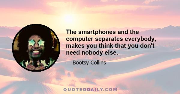 The smartphones and the computer separates everybody, makes you think that you don't need nobody else.