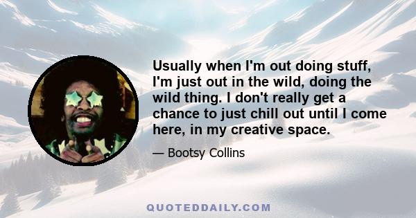 Usually when I'm out doing stuff, I'm just out in the wild, doing the wild thing. I don't really get a chance to just chill out until I come here, in my creative space.