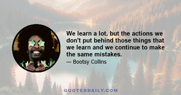 We learn a lot, but the actions we don't put behind those things that we learn and we continue to make the same mistakes.