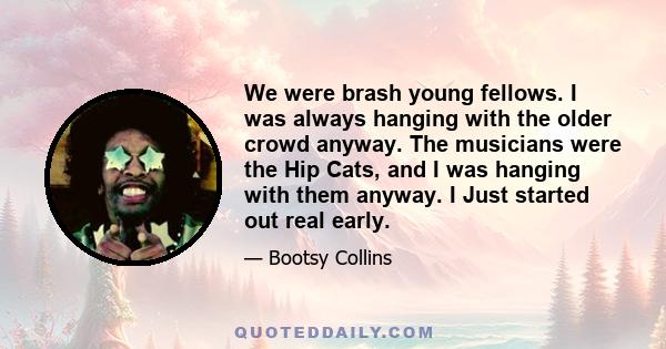 We were brash young fellows. I was always hanging with the older crowd anyway. The musicians were the Hip Cats, and I was hanging with them anyway. I Just started out real early.