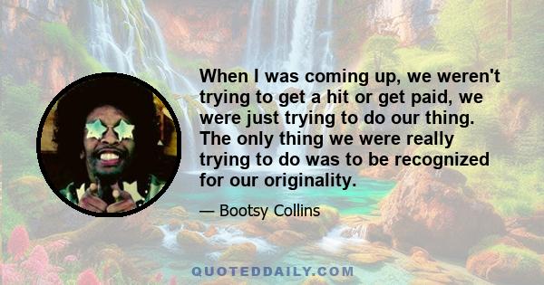 When I was coming up, we weren't trying to get a hit or get paid, we were just trying to do our thing. The only thing we were really trying to do was to be recognized for our originality.