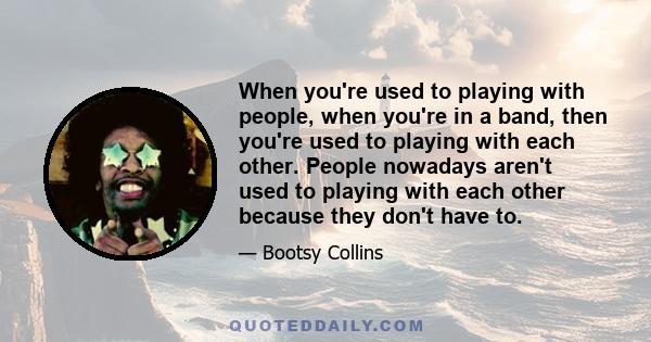 When you're used to playing with people, when you're in a band, then you're used to playing with each other. People nowadays aren't used to playing with each other because they don't have to.