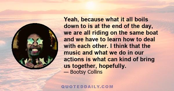 Yeah, because what it all boils down to is at the end of the day, we are all riding on the same boat and we have to learn how to deal with each other. I think that the music and what we do in our actions is what can