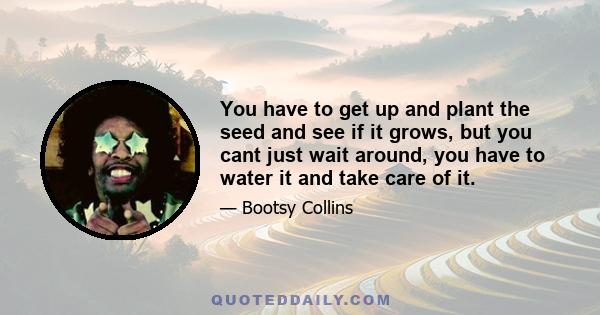 You have to get up and plant the seed and see if it grows, but you cant just wait around, you have to water it and take care of it.