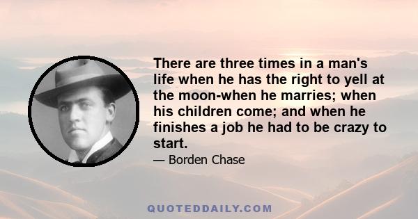 There are three times in a man's life when he has the right to yell at the moon-when he marries; when his children come; and when he finishes a job he had to be crazy to start.