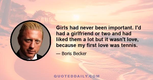 Girls had never been important. I'd had a girlfriend or two and had liked them a lot but it wasn't love, because my first love was tennis.