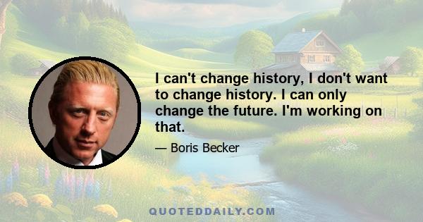 I can't change history, I don't want to change history. I can only change the future. I'm working on that.