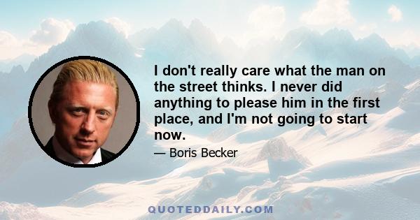 I don't really care what the man on the street thinks. I never did anything to please him in the first place, and I'm not going to start now.