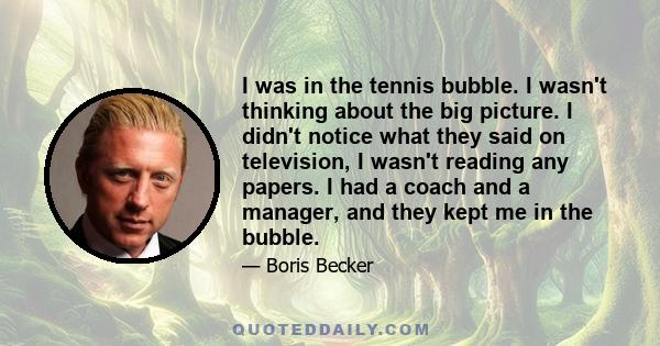 I was in the tennis bubble. I wasn't thinking about the big picture. I didn't notice what they said on television, I wasn't reading any papers. I had a coach and a manager, and they kept me in the bubble.